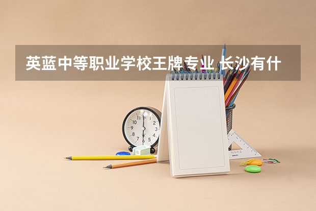 英蓝中等职业学校王牌专业 长沙有什么好的职业高中