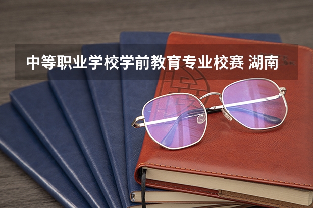 中等职业学校学前教育专业校赛 湖南学前教育中专怎么样?