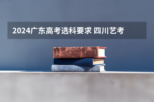 2024广东高考选科要求 四川艺考改革2024年文化课的要求 2024年江苏新高考选科要求与专业对照表