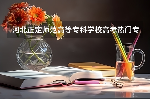 河北正定师范高等专科学校高考热门专业有哪些?(热门专业推荐)