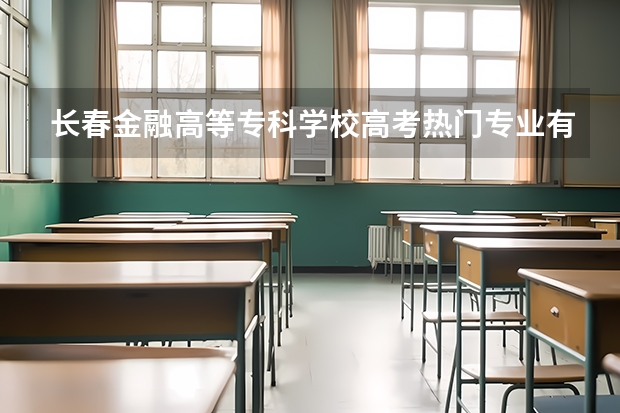 长春金融高等专科学校高考热门专业有哪些？（热门专业推荐）