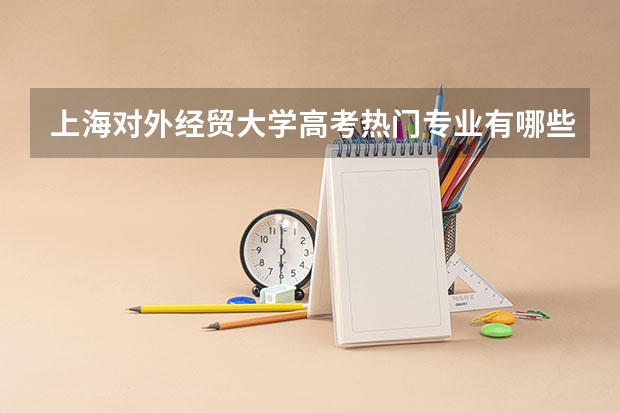 上海对外经贸大学高考热门专业有哪些?(热门专业推荐)