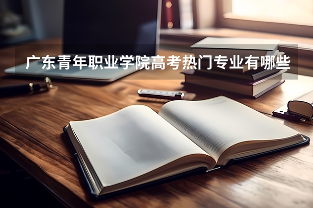 广东青年职业学院高考热门专业有哪些?(热门专业推荐)