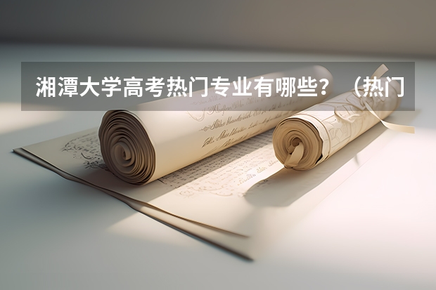 湘潭大学高考热门专业有哪些？（热门专业推荐）