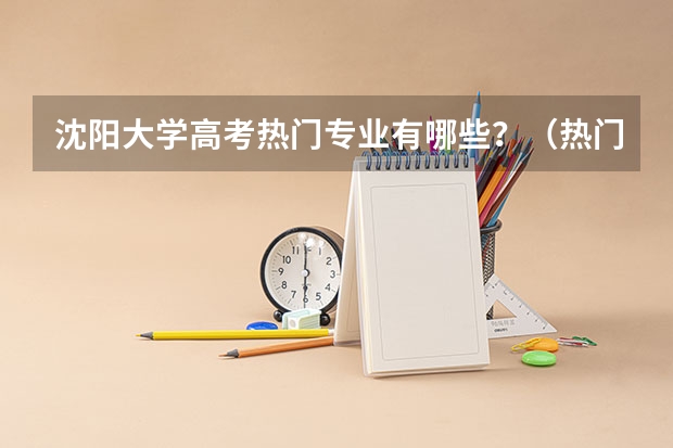 沈阳大学高考热门专业有哪些?(热门专业推荐)