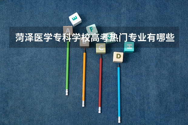 菏泽医学专科学校高考热门专业有哪些?(热门专业推荐)