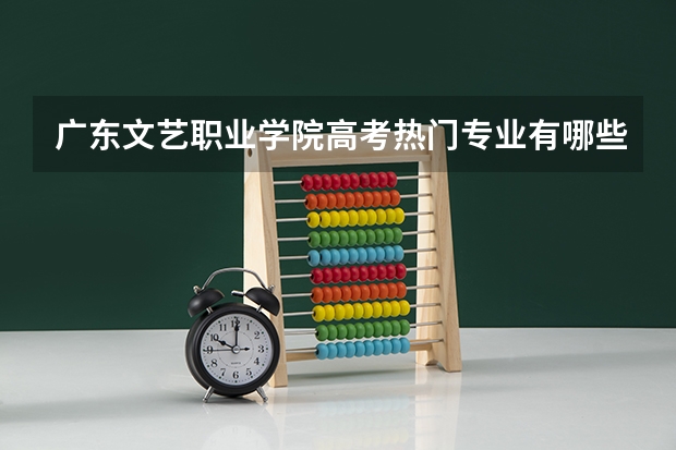 广东文艺职业学院高考热门专业有哪些?(热门专业推荐)