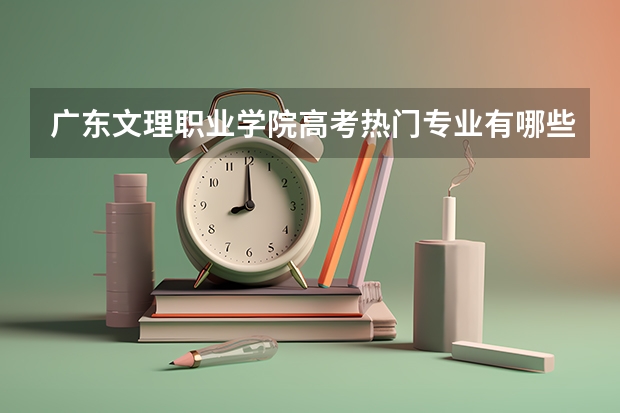 广东文理职业学院高考热门专业有哪些?(热门专业推荐)