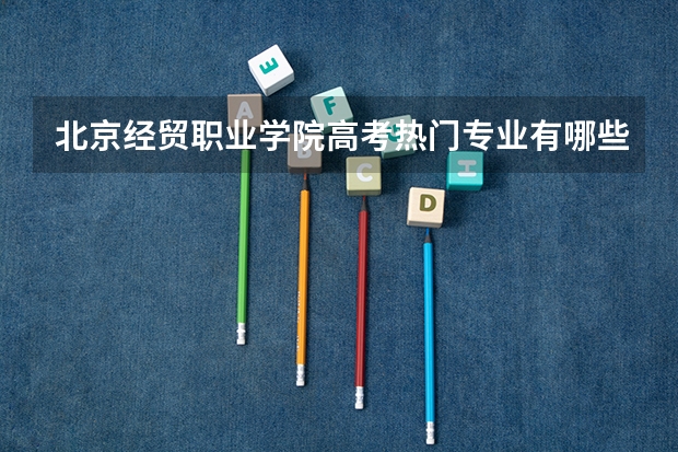北京经贸职业学院高考热门专业有哪些？（热门专业推荐）