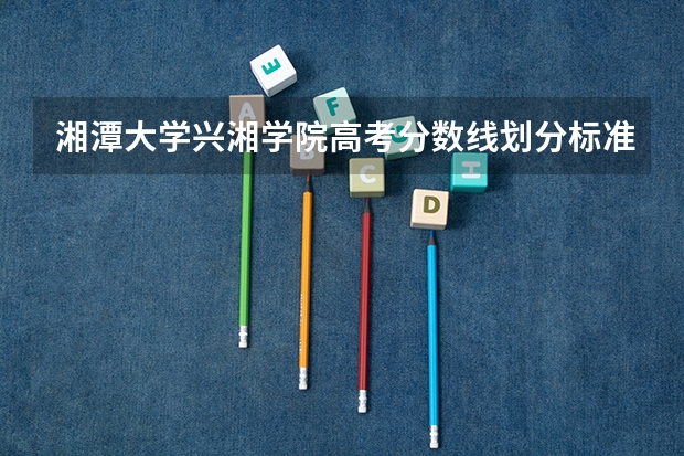 湘潭大学兴湘学院高考分数线划分标准是什么？（高考分数线）