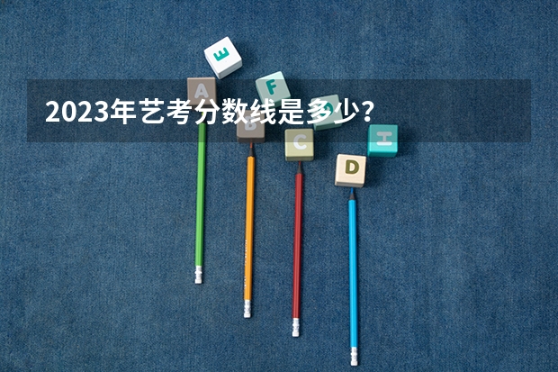 2023年艺考分数线是多少？