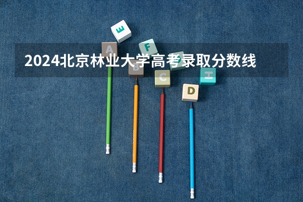 2024北京林业大学高考录取分数线