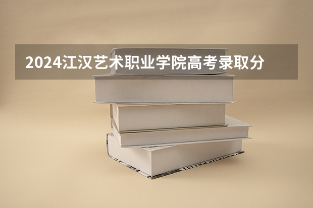 2024江汉艺术职业学院高考录取分数线