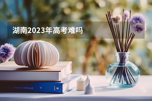 湖南2023年高考难吗