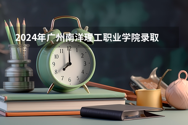 2024年广州南洋理工职业学院录取分数线是多少?