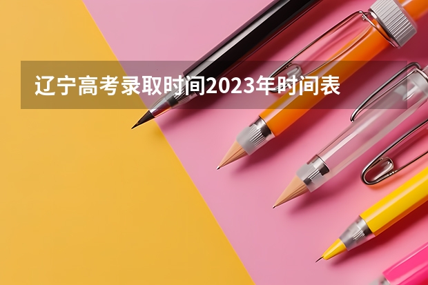 辽宁高考录取时间2023年时间表 2023年辽宁高考录取时间