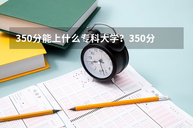 350分能上什么专科大学?350分左右的公办专科有哪些?参考