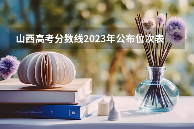 山西高考分数线2023年公布位次表(各大学录取分数线一览表)