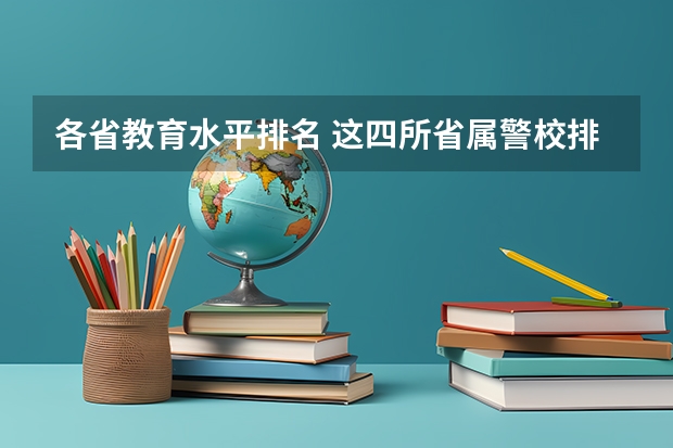各省教育水平排名 这四所省属警校排名靠前,录取分不高,适合想省内就业的中等生?