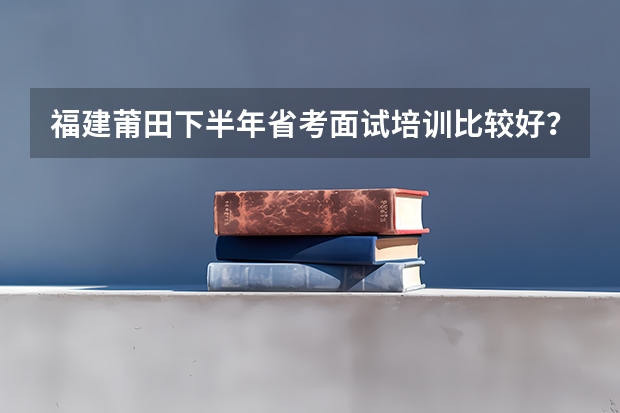 福建莆田下半年省考面试培训比较好?(莆田市省考面试流程(莆田市中考))
