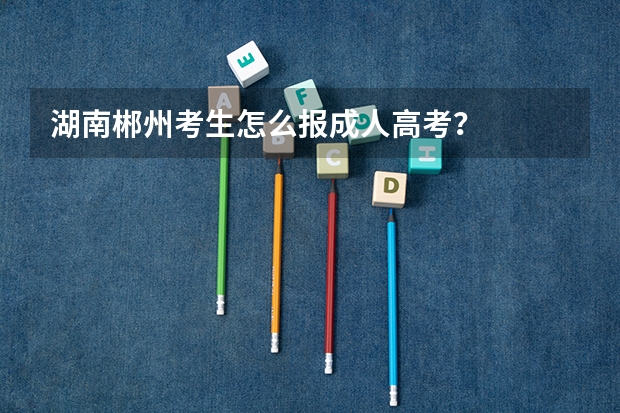湖南郴州考生怎么报成人高考?