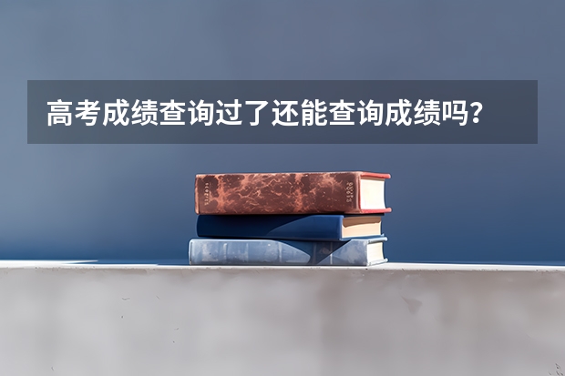 高考成绩查询过了还能查询成绩吗？
