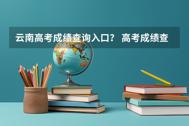 云南高考成绩查询入口? 高考成绩查询时间(学考成绩查询入口网站官网)?