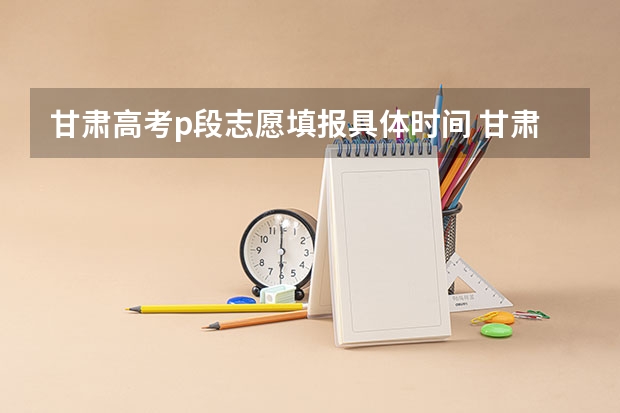 甘肃高考p段志愿填报具体时间 甘肃高考专科报志愿时间