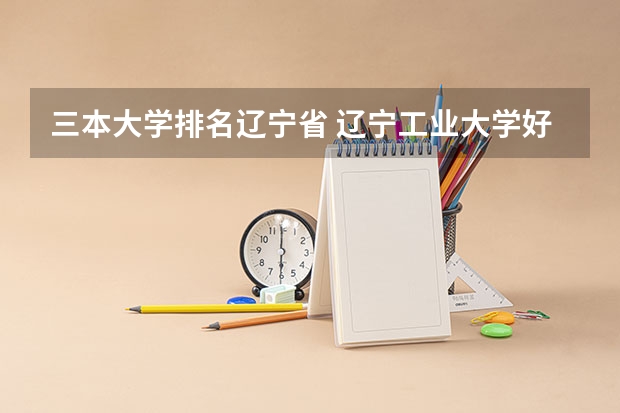 三本大学排名辽宁省 辽宁工业大学好么