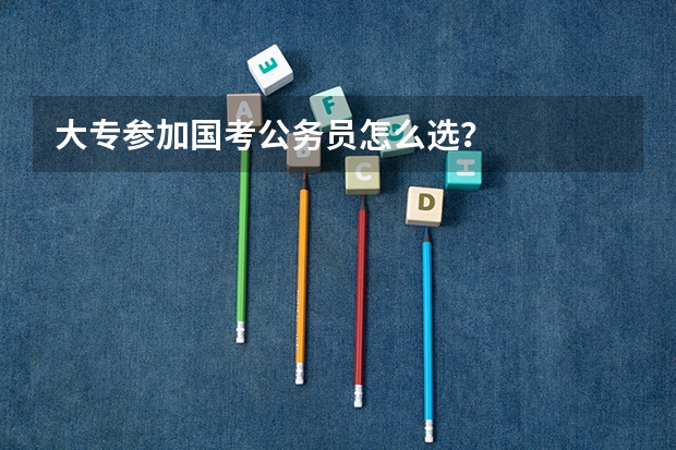 大专参加国考公务员怎么选?