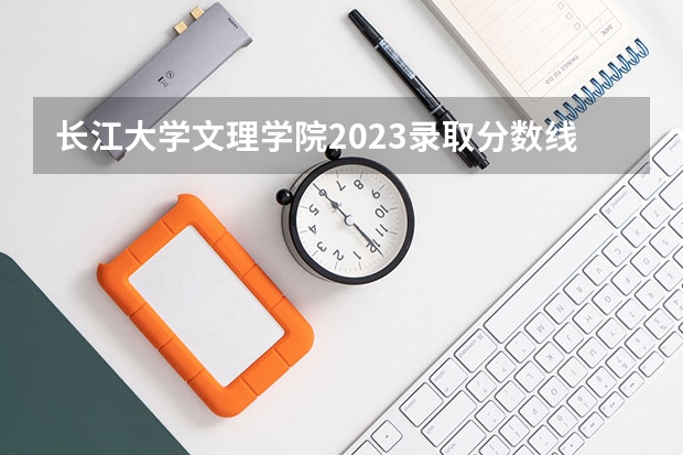 长江大学文理学院2023录取分数线（湖北文理学院分数线）