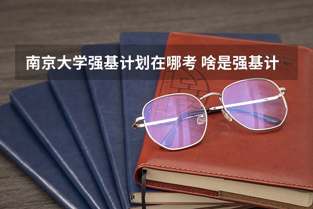 南京大学强基计划在哪考 啥是强基计划,怎样报考?