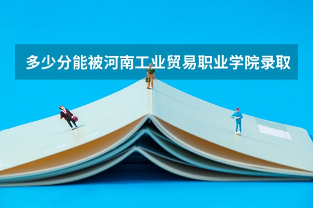 多少分能被河南工业贸易职业学院录取