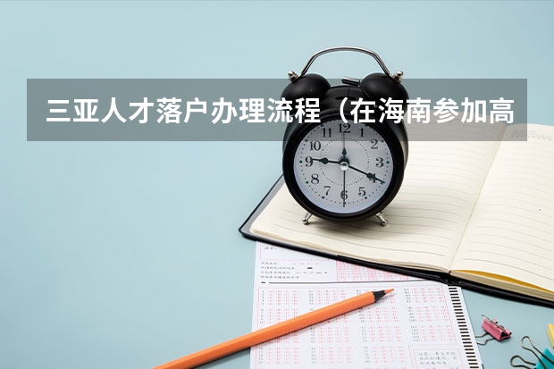 三亚人才落户办理流程(在海南参加高考的条件?)