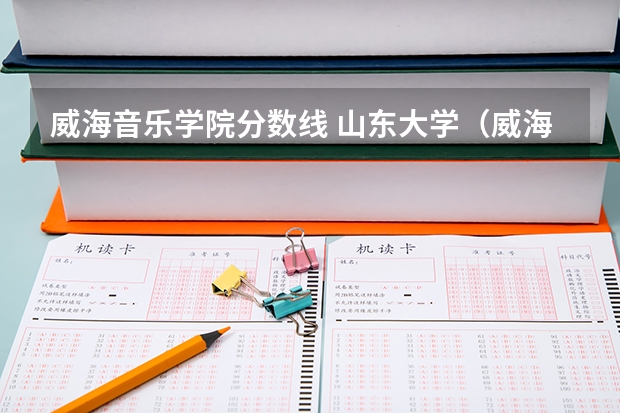 威海音乐学院分数线 山东大学(威海)音乐专业分数线和大体情况和条件