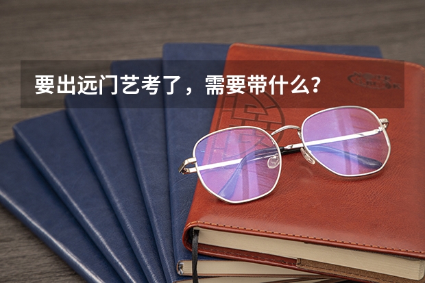 要出远门艺考了,需要带什么?