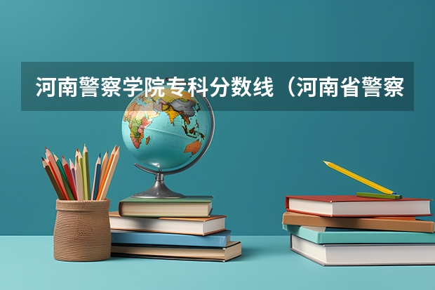 河南警察学院专科分数线（河南省警察学院近三年分数线）