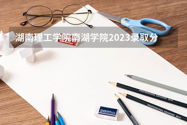 湖南理工学院南湖学院2023录取分数线(湖南理工学院南湖学院是公办还是民办)