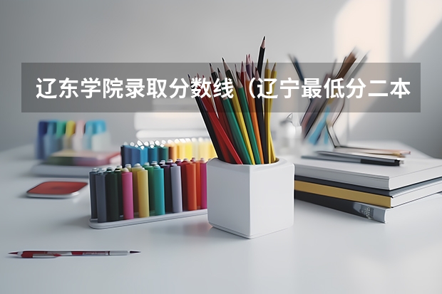 辽东学院录取分数线(辽宁最低分二本大学-辽宁分数最低的本科大学公办(物理历史))