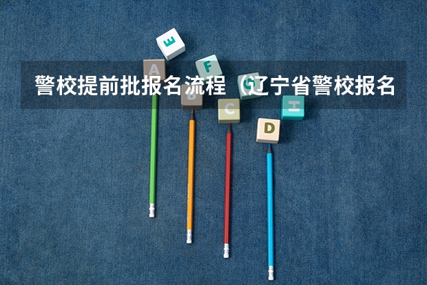警校提前批报名流程(辽宁省警校报名时间与流程)