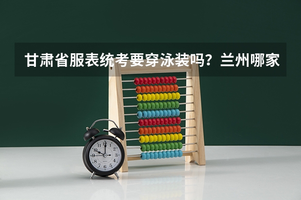 甘肃省服表统考要穿泳装吗?兰州哪家艺术培训机构有专业的服表艺考培训?