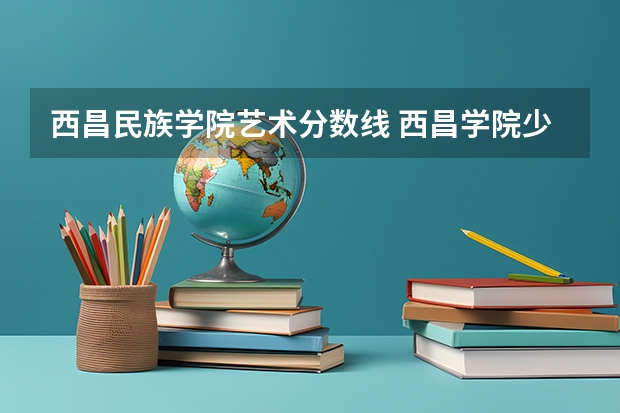 西昌民族学院艺术分数线 西昌学院少数民族预科教育学院基本情况