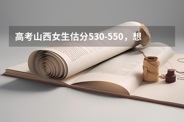 高考山西女生估分530-550,想请教报什么专业什么学校好些