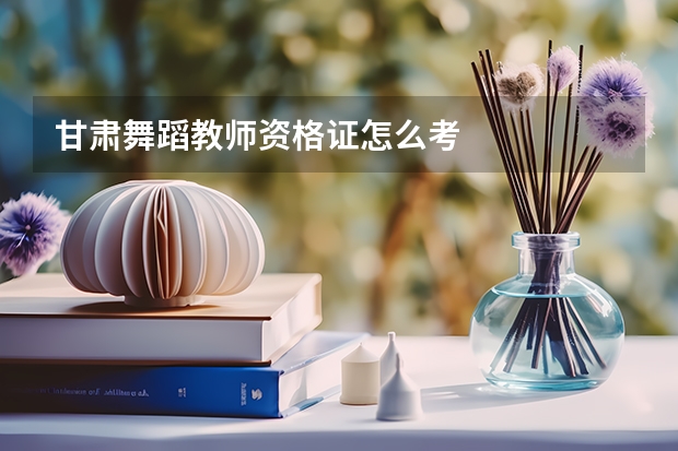 甘肃舞蹈教师资格证怎么考