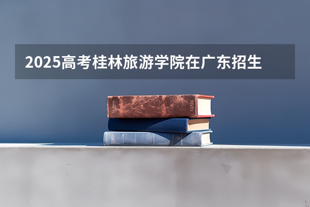 2025高考桂林旅游学院在广东招生计划