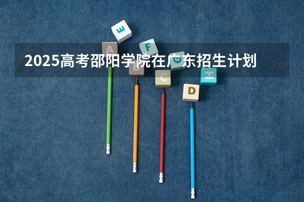 2025高考邵阳学院在广东招生计划