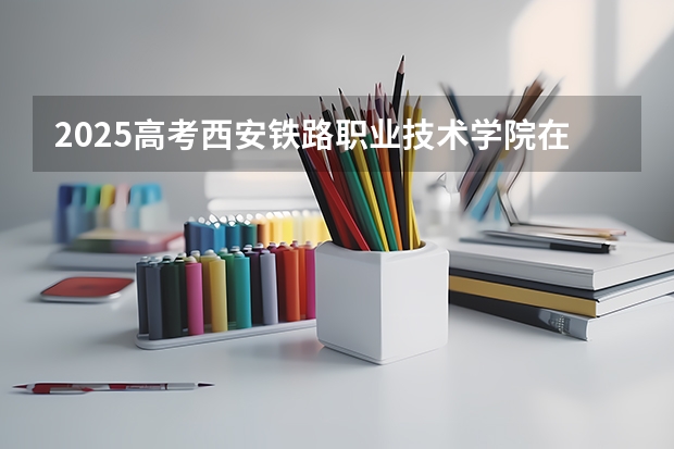 2025高考西安铁路职业技术学院在广东招生计划