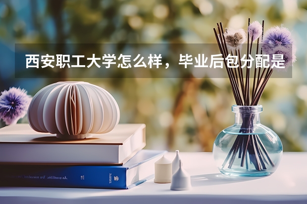 西安职工大学怎么样,毕业后包分配是真的吗