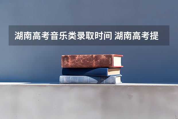 湖南高考音乐类录取时间 湖南高考提前批录取时间安排表