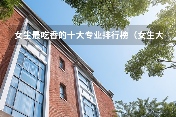 女生最吃香的十大专业排行榜(女生大学热门专业排名前十名)
